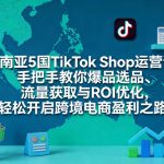 东南亚5国TikTok Shop运营课，手把手教你爆品选品、流量获取与ROI优化，轻松开启跨境电商盈利之路